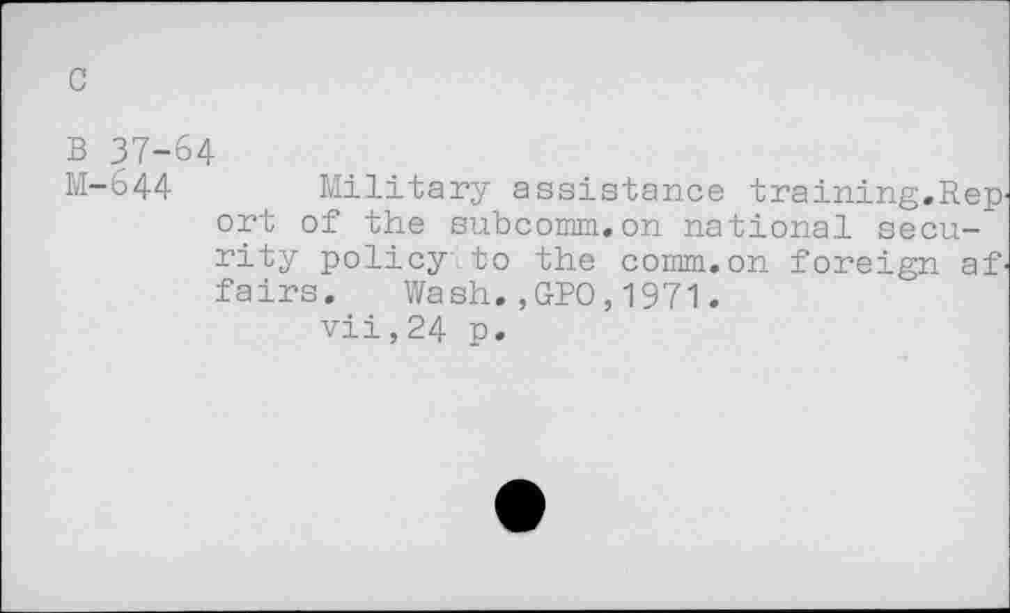 ﻿c
B 37-64
M-644	Military assistance training.Rep'
ort of the subcomm.on national secu-~ rity policy to the comm.on foreign af' fairs. Wash.,GPO,1971.
vii,24 p.